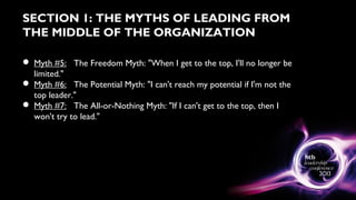 SECTION 1: THE MYTHS OF LEADING FROM
THE MIDDLE OF THE ORGANIZATION
 Myth #5: The Freedom Myth: "When I get to the top, I'll no longer be
limited."
 Myth #6: The Potential Myth: "I can't reach my potential if I'm not the
top leader."
 Myth #7: The All-or-Nothing Myth: "If I can't get to the top, then I
won't try to lead."
 