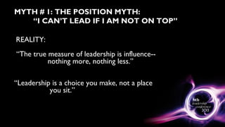 MYTH # 1: THE POSITION MYTH:
“I CAN’T LEAD IF I AM NOT ON TOP”
REALITY:
“The true measure of leadership is influence--
nothing more, nothing less.”
“Leadership is a choice you make, not a place
you sit.”
 