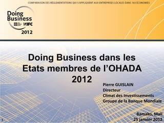 Doing Business dans les
Etats membres de l’OHADA
2012
1
Pierre GUISLAIN
Directeur
Climat des Investissements
Groupe de la Banque Mondiale
Bamako, Mali
25 janvier 2012
 