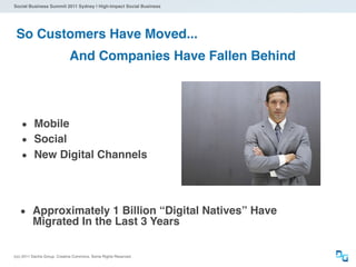 Social Business Summit 2011 Sydney | High-Impact Social Business




 So Customers Have Moved...
                             And Companies Have Fallen Behind




    • Mobile
    • Social
    • New Digital Channels



   • Approximately 1 Billion “Digital Natives” Have
          Migrated In the Last 3 Years

(cc) 2011 Dachis Group. Creative Commons. Some Rights Reserved.
 