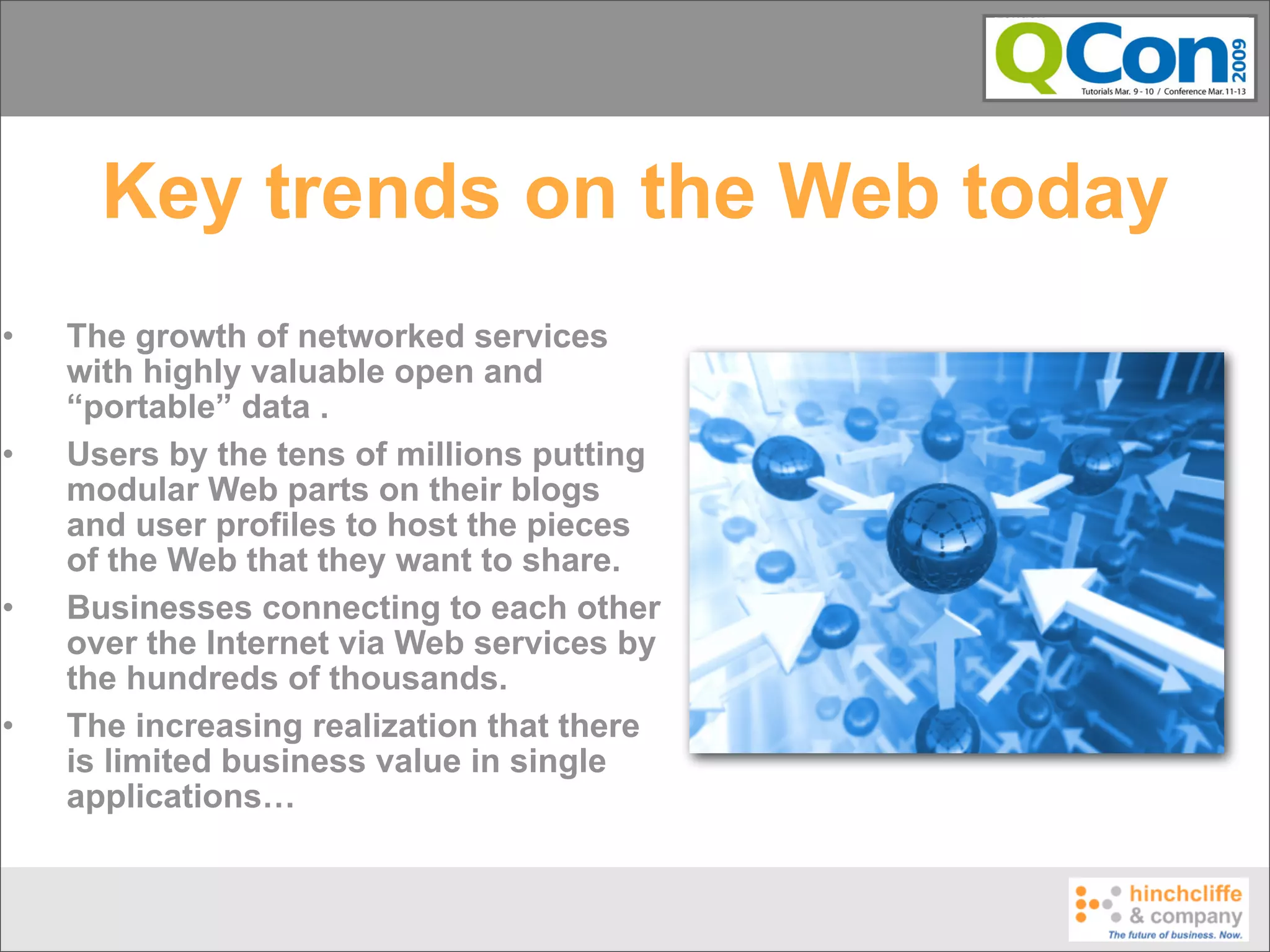 Key trends on the Web today
•   The growth of networked services
    with highly valuable open and
    “portable” data .
•   Users by the tens of millions putting
    modular Web parts on their blogs
    and user profiles to host the pieces
    of the Web that they want to share.
•   Businesses connecting to each other
    over the Internet via Web services by
    the hundreds of thousands.
•   The increasing realization that there
    is limited business value in single
    applications…
 