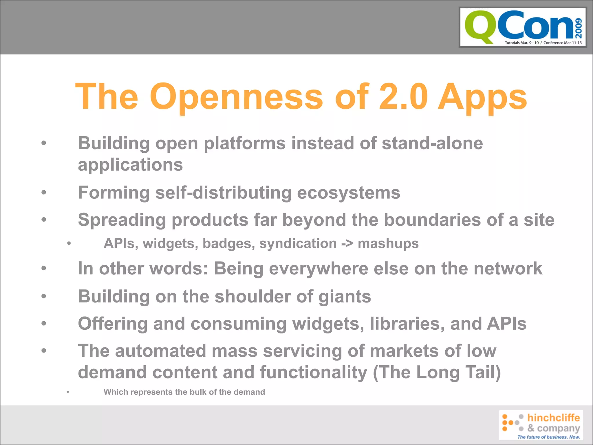 The Openness of 2.0 Apps
•       Building open platforms instead of stand-alone
        applications
•       Forming self-distributing ecosystems
•       Spreading products far beyond the boundaries of a site
    •     APIs, widgets, badges, syndication -> mashups
•       In other words: Being everywhere else on the network
•       Building on the shoulder of giants
•       Offering and consuming widgets, libraries, and APIs
•       The automated mass servicing of markets of low
        demand content and functionality (The Long Tail)
    •     Which represents the bulk of the demand
 
