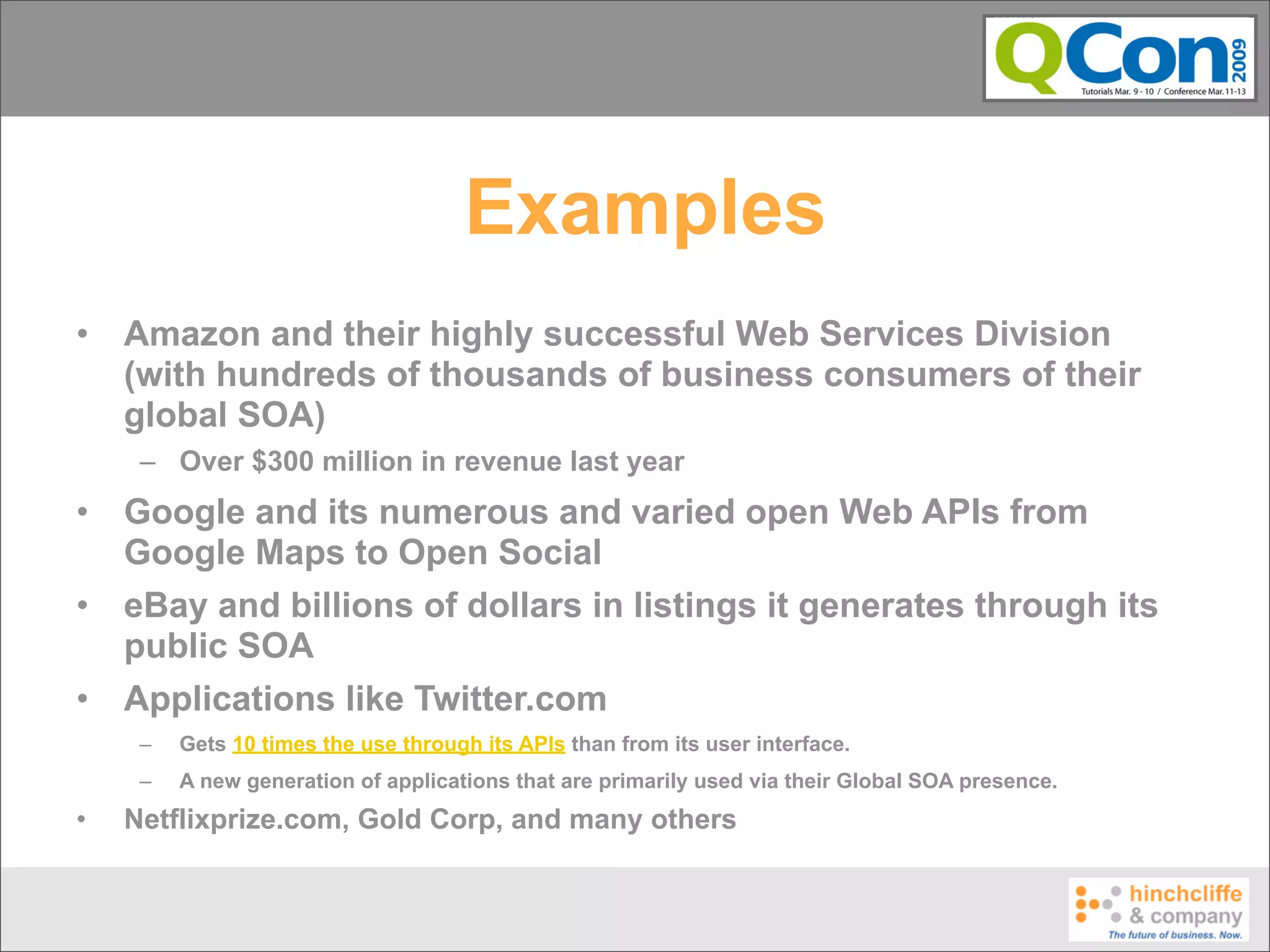Examples
•   Amazon and their highly successful Web Services Division
    (with hundreds of thousands of business consumers of their
    global SOA)
     – Over $300 million in revenue last year
•   Google and its numerous and varied open Web APIs from
    Google Maps to Open Social
•   eBay and billions of dollars in listings it generates through its
    public SOA
•   Applications like Twitter.com
     –   Gets 10 times the use through its APIs than from its user interface.
     –   A new generation of applications that are primarily used via their Global SOA presence.
•   Netflixprize.com, Gold Corp, and many others
 