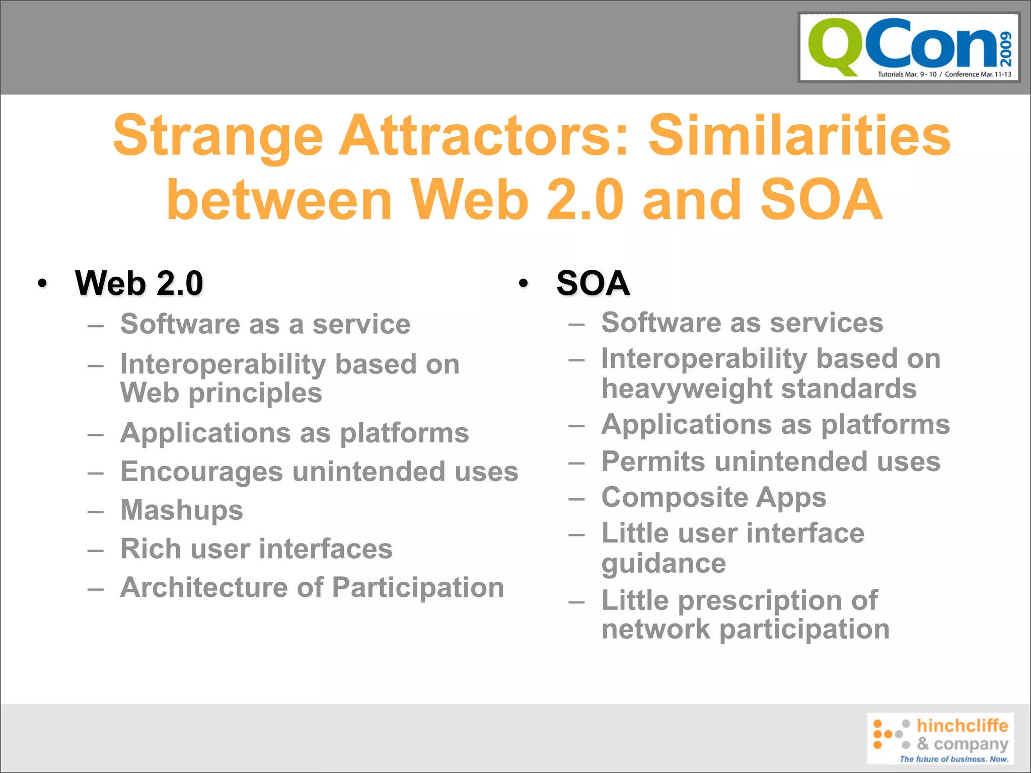 Strange Attractors: Similarities
      between Web 2.0 and SOA
• Web 2.0                       • SOA
  – Software as a service           – Software as services
  – Interoperability based on       – Interoperability based on
    Web principles                    heavyweight standards
  – Applications as platforms       – Applications as platforms
  – Encourages unintended uses      – Permits unintended uses
  – Mashups                         – Composite Apps
                                    – Little user interface
  – Rich user interfaces              guidance
  – Architecture of Participation   – Little prescription of
                                      network participation
 