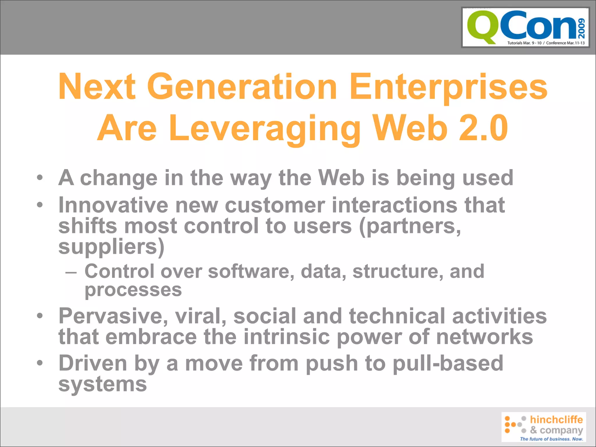 Next Generation Enterprises
    Are Leveraging Web 2.0
• A change in the way the Web is being used
• Innovative new customer interactions that
  shifts most control to users (partners,
  suppliers)
  – Control over software, data, structure, and
    processes
• Pervasive, viral, social and technical activities
  that embrace the intrinsic power of networks
• Driven by a move from push to pull-based
  systems
 