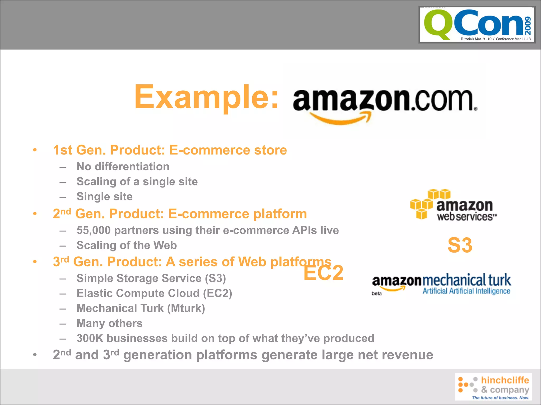 Example: Amazon
•   1st Gen. Product: E-commerce store
     – No differentiation
     – Scaling of a single site
     – Single site
•   2nd Gen. Product: E-commerce platform
     – 55,000 partners using their e-commerce APIs live
     – Scaling of the Web                                         S3
•   3rd   Gen. Product: A series of Web platforms
     –    Simple Storage Service (S3)             EC2
     –    Elastic Compute Cloud (EC2)
     –    Mechanical Turk (Mturk)
     –    Many others
     –    300K businesses build on top of what they’ve produced
•   2nd and 3rd generation platforms generate large net revenue
 