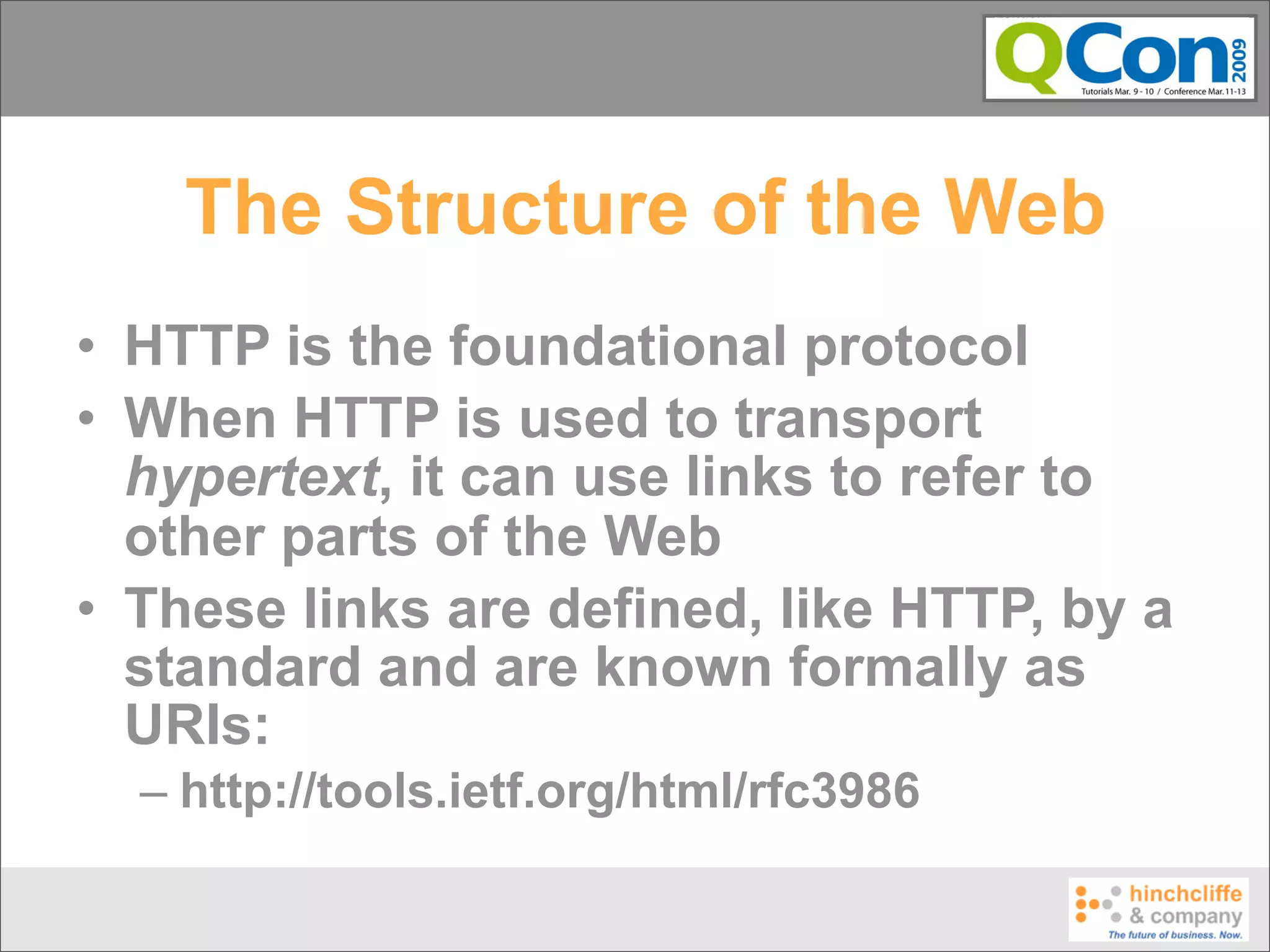 The Structure of the Web
• HTTP is the foundational protocol
• When HTTP is used to transport
  hypertext, it can use links to refer to
  other parts of the Web
• These links are defined, like HTTP, by a
  standard and are known formally as
  URIs:
  – http://tools.ietf.org/html/rfc3986
 