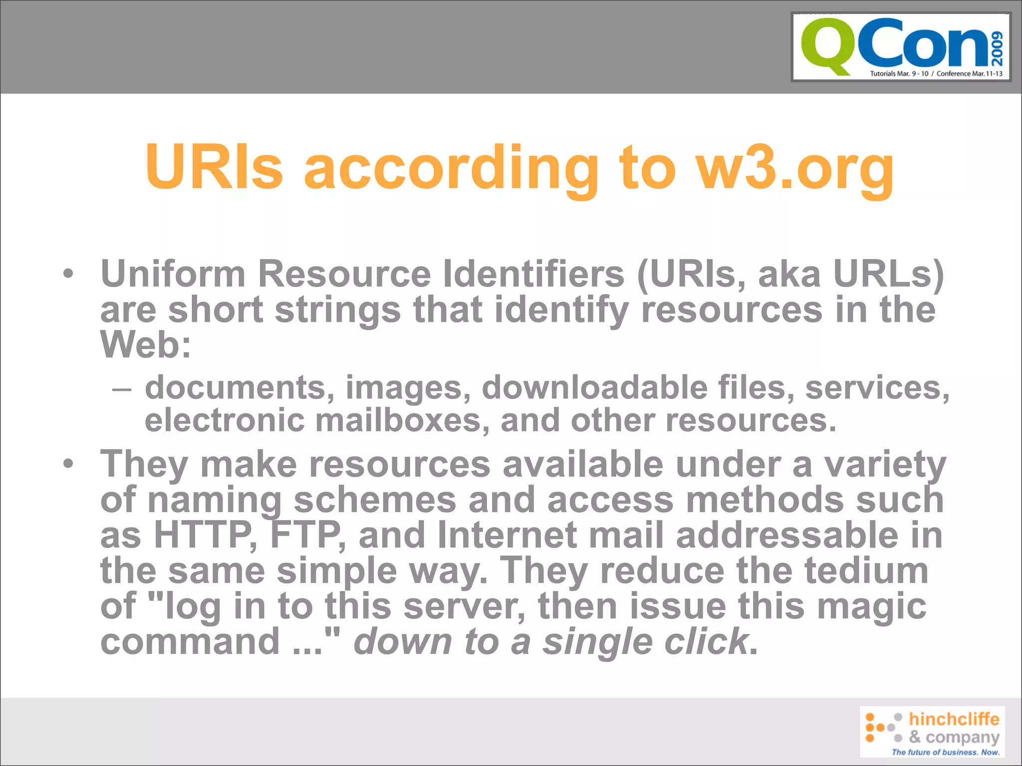 URIs according to w3.org
• Uniform Resource Identifiers (URIs, aka URLs)
  are short strings that identify resources in the
  Web:
  – documents, images, downloadable files, services,
    electronic mailboxes, and other resources.
• They make resources available under a variety
  of naming schemes and access methods such
  as HTTP, FTP, and Internet mail addressable in
  the same simple way. They reduce the tedium
  of "log in to this server, then issue this magic
  command ..." down to a single click.
 