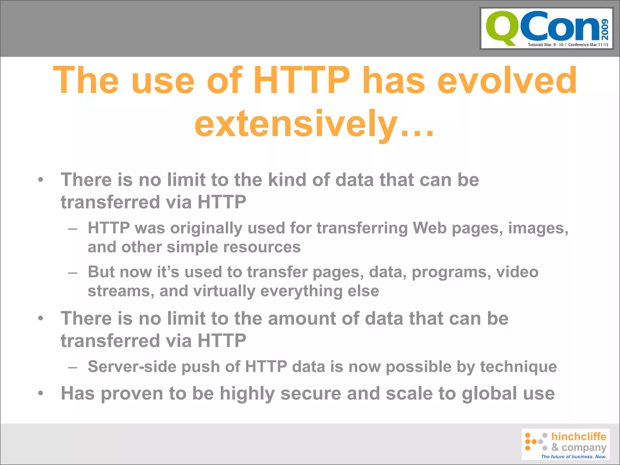 The use of HTTP has evolved
        extensively…
• There is no limit to the kind of data that can be
  transferred via HTTP
   – HTTP was originally used for transferring Web pages, images,
     and other simple resources
   – But now it’s used to transfer pages, data, programs, video
     streams, and virtually everything else
• There is no limit to the amount of data that can be
  transferred via HTTP
   – Server-side push of HTTP data is now possible by technique
• Has proven to be highly secure and scale to global use
 