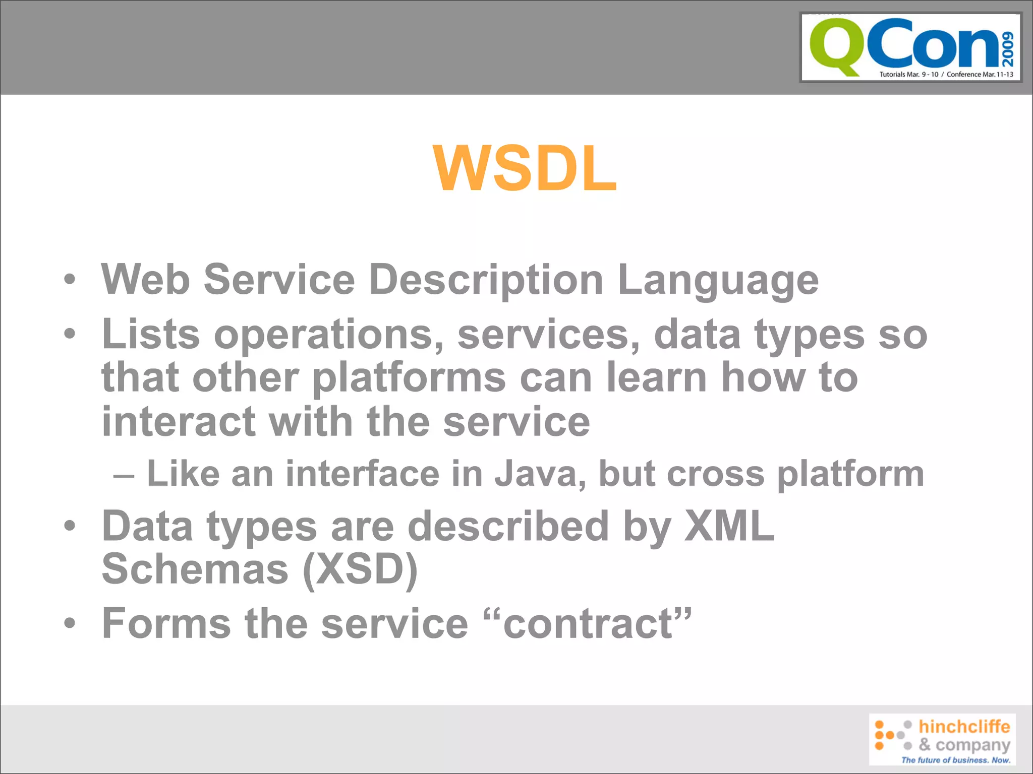 WSDL
• Web Service Description Language
• Lists operations, services, data types so
  that other platforms can learn how to
  interact with the service
  – Like an interface in Java, but cross platform
• Data types are described by XML
  Schemas (XSD)
• Forms the service “contract”
 