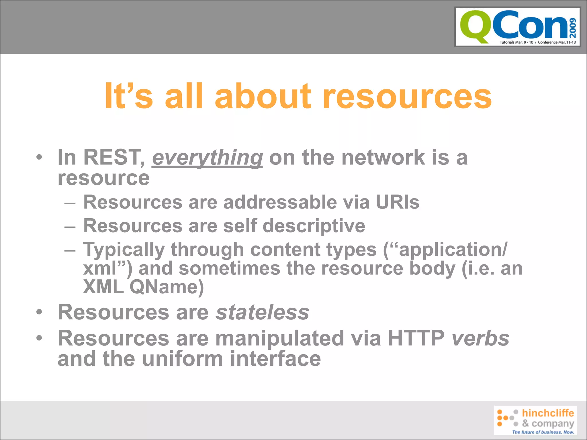 It’s all about resources
• In REST, everything on the network is a
  resource
  – Resources are addressable via URIs
  – Resources are self descriptive
  – Typically through content types (“application/
    xml”) and sometimes the resource body (i.e. an
    XML QName)
• Resources are stateless
• Resources are manipulated via HTTP verbs
  and the uniform interface
 