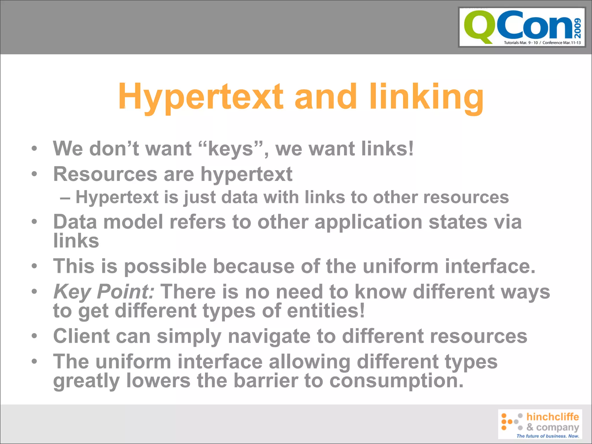 Hypertext and linking
• We don’t want “keys”, we want links!
• Resources are hypertext
  – Hypertext is just data with links to other resources
• Data model refers to other application states via
  links
• This is possible because of the uniform interface.
• Key Point: There is no need to know different ways
  to get different types of entities!
• Client can simply navigate to different resources
• The uniform interface allowing different types
  greatly lowers the barrier to consumption.
 