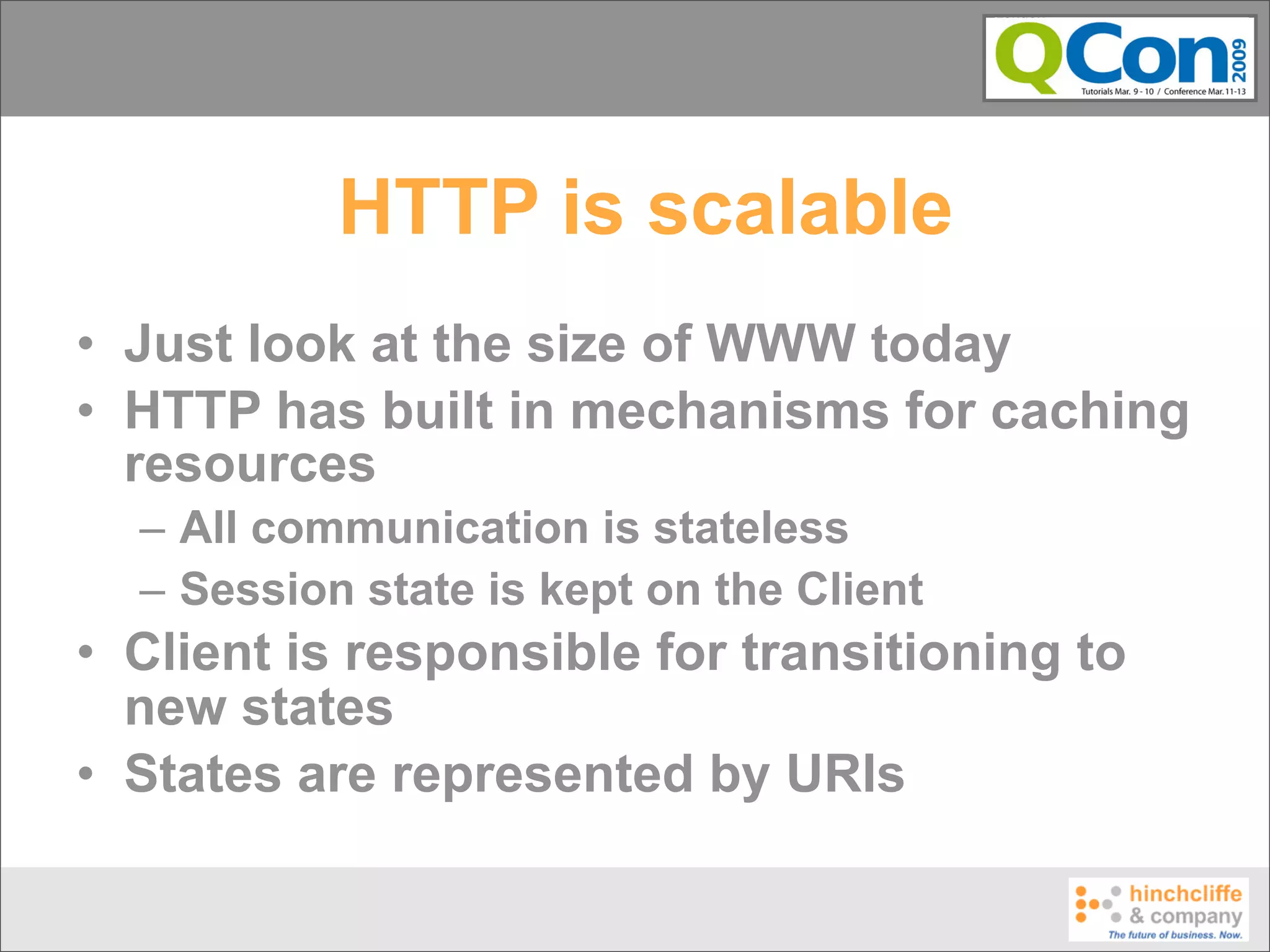 HTTP is scalable
• Just look at the size of WWW today
• HTTP has built in mechanisms for caching
  resources
  – All communication is stateless
  – Session state is kept on the Client
• Client is responsible for transitioning to
  new states
• States are represented by URIs
 