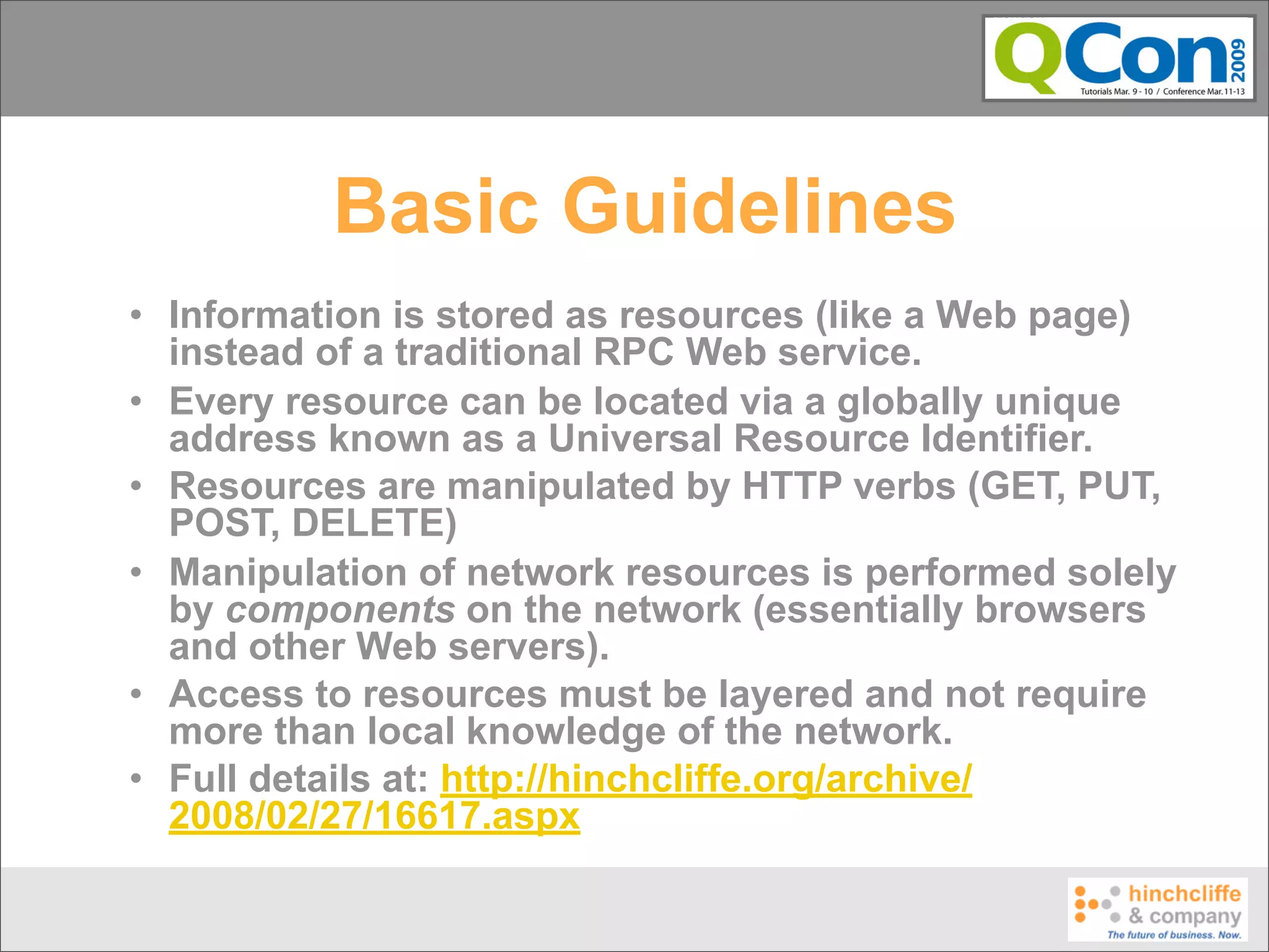 Basic Guidelines
• Information is stored as resources (like a Web page)
  instead of a traditional RPC Web service.
• Every resource can be located via a globally unique
  address known as a Universal Resource Identifier.
• Resources are manipulated by HTTP verbs (GET, PUT,
  POST, DELETE)
• Manipulation of network resources is performed solely
  by components on the network (essentially browsers
  and other Web servers).
• Access to resources must be layered and not require
  more than local knowledge of the network.
• Full details at: http://hinchcliffe.org/archive/
  2008/02/27/16617.aspx
 