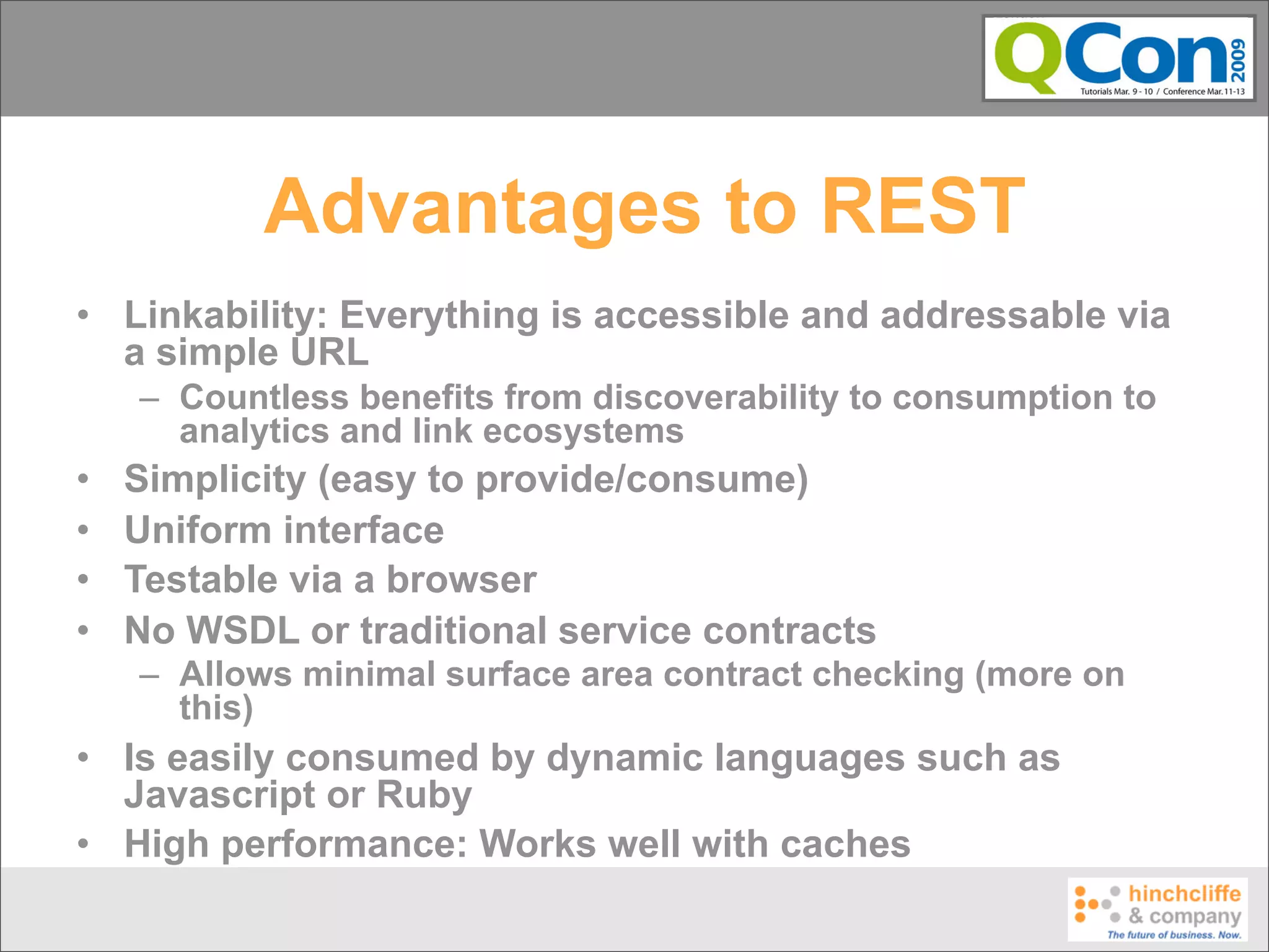 Advantages to REST
• Linkability: Everything is accessible and addressable via
  a simple URL
    – Countless benefits from discoverability to consumption to
      analytics and link ecosystems
•   Simplicity (easy to provide/consume)
•   Uniform interface
•   Testable via a browser
•   No WSDL or traditional service contracts
    – Allows minimal surface area contract checking (more on
      this)
• Is easily consumed by dynamic languages such as
  Javascript or Ruby
• High performance: Works well with caches
 