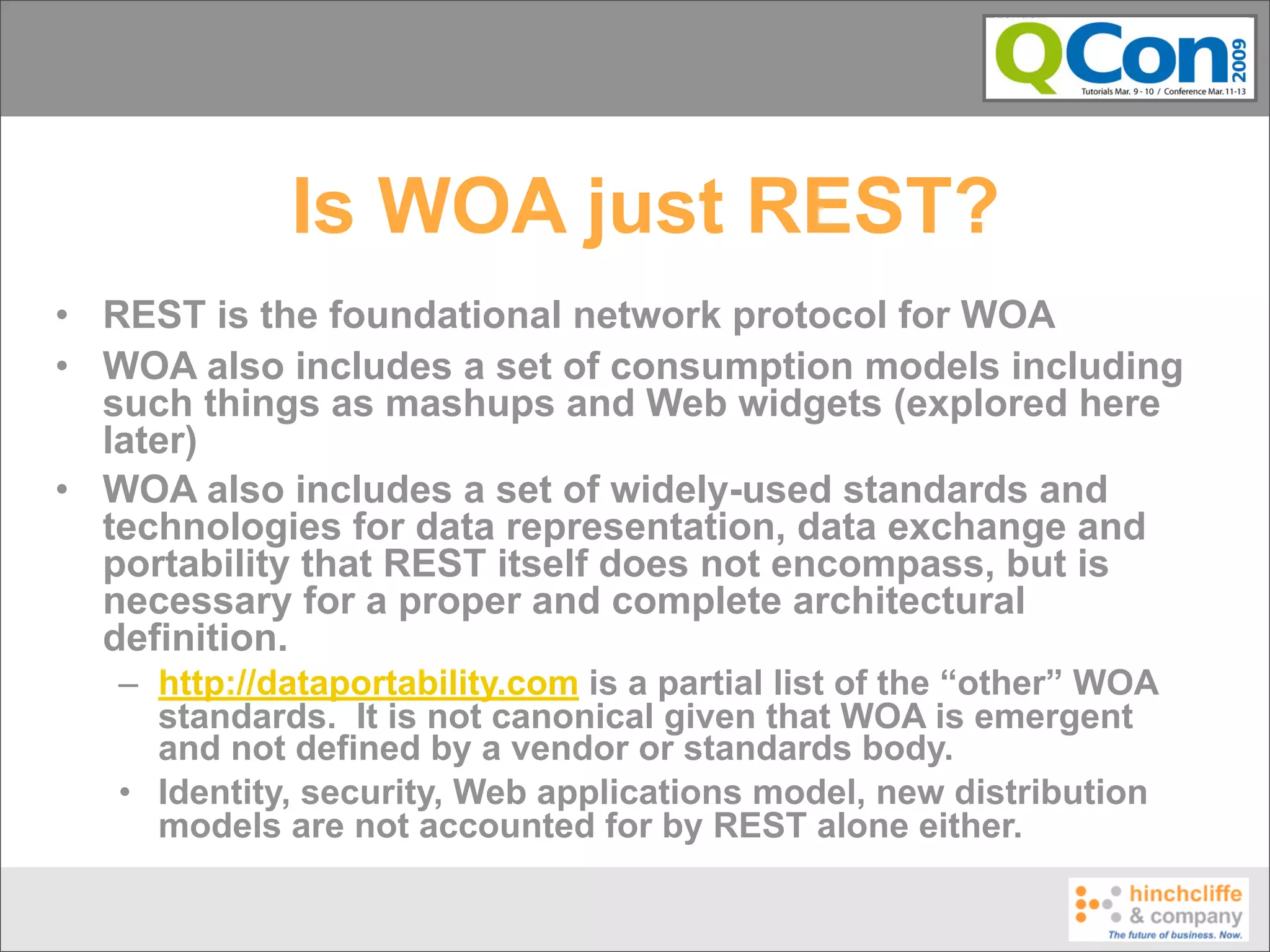 Is WOA just REST?
• REST is the foundational network protocol for WOA
• WOA also includes a set of consumption models including
  such things as mashups and Web widgets (explored here
  later)
• WOA also includes a set of widely-used standards and
  technologies for data representation, data exchange and
  portability that REST itself does not encompass, but is
  necessary for a proper and complete architectural
  definition.
   – http://dataportability.com is a partial list of the “other” WOA
     standards. It is not canonical given that WOA is emergent
     and not defined by a vendor or standards body.
   • Identity, security, Web applications model, new distribution
     models are not accounted for by REST alone either.
 