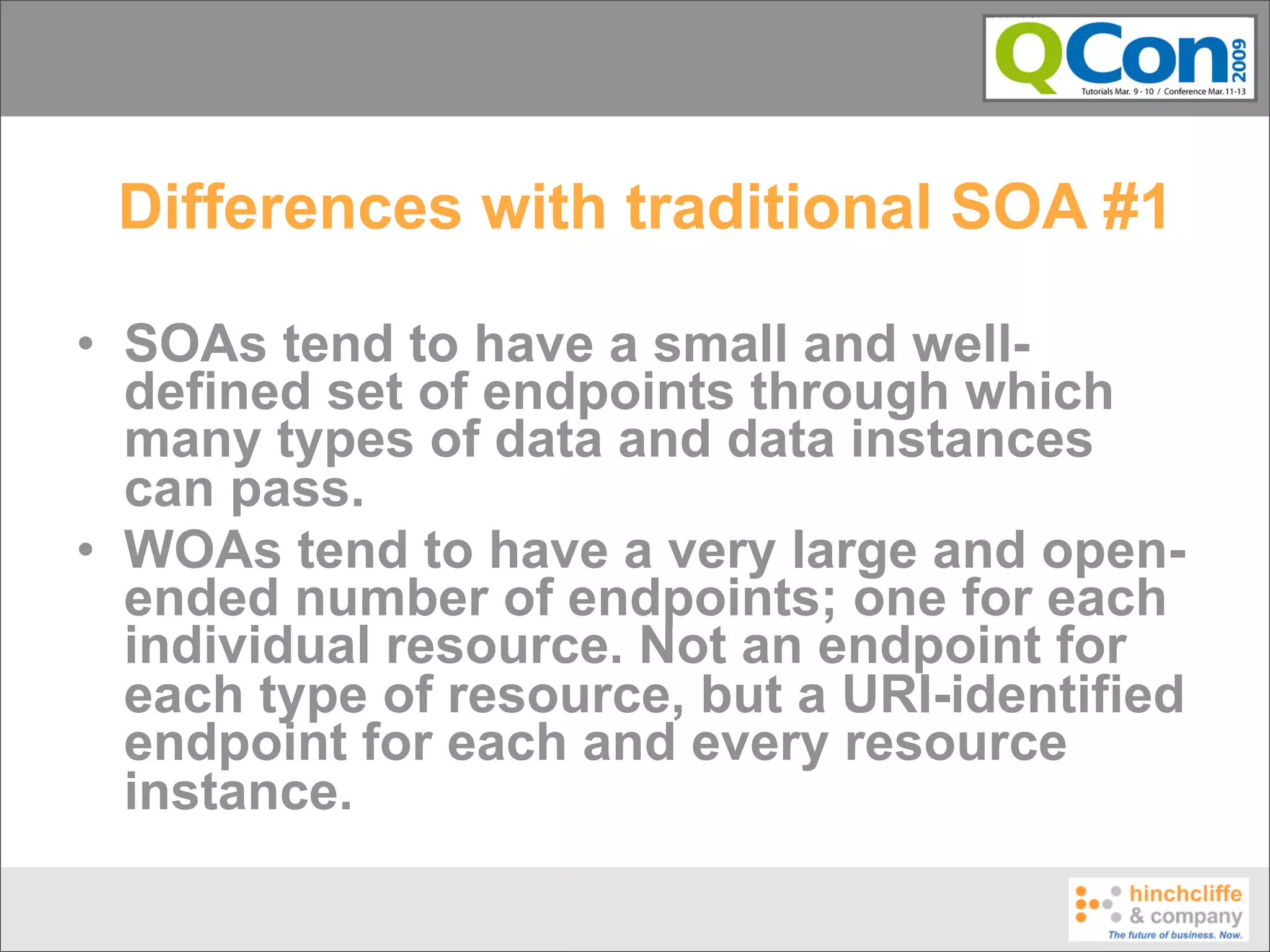 Differences with traditional SOA #1

• SOAs tend to have a small and well-
  defined set of endpoints through which
  many types of data and data instances
  can pass.
• WOAs tend to have a very large and open-
  ended number of endpoints; one for each
  individual resource. Not an endpoint for
  each type of resource, but a URI-identified
  endpoint for each and every resource
  instance.
 