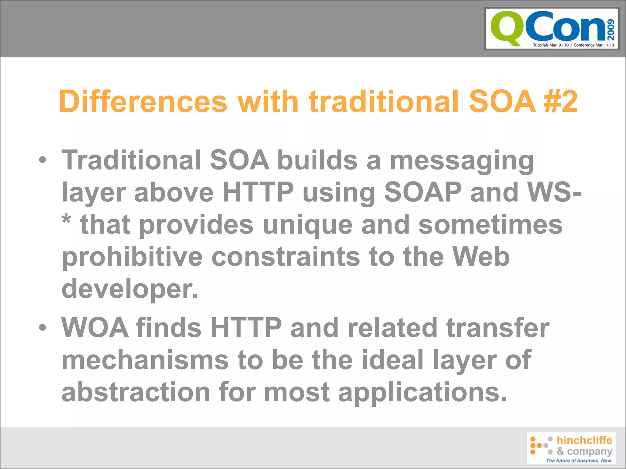 Differences with traditional SOA #2
• Traditional SOA builds a messaging
  layer above HTTP using SOAP and WS-
  * that provides unique and sometimes
  prohibitive constraints to the Web
  developer.
• WOA finds HTTP and related transfer
  mechanisms to be the ideal layer of
  abstraction for most applications.
 