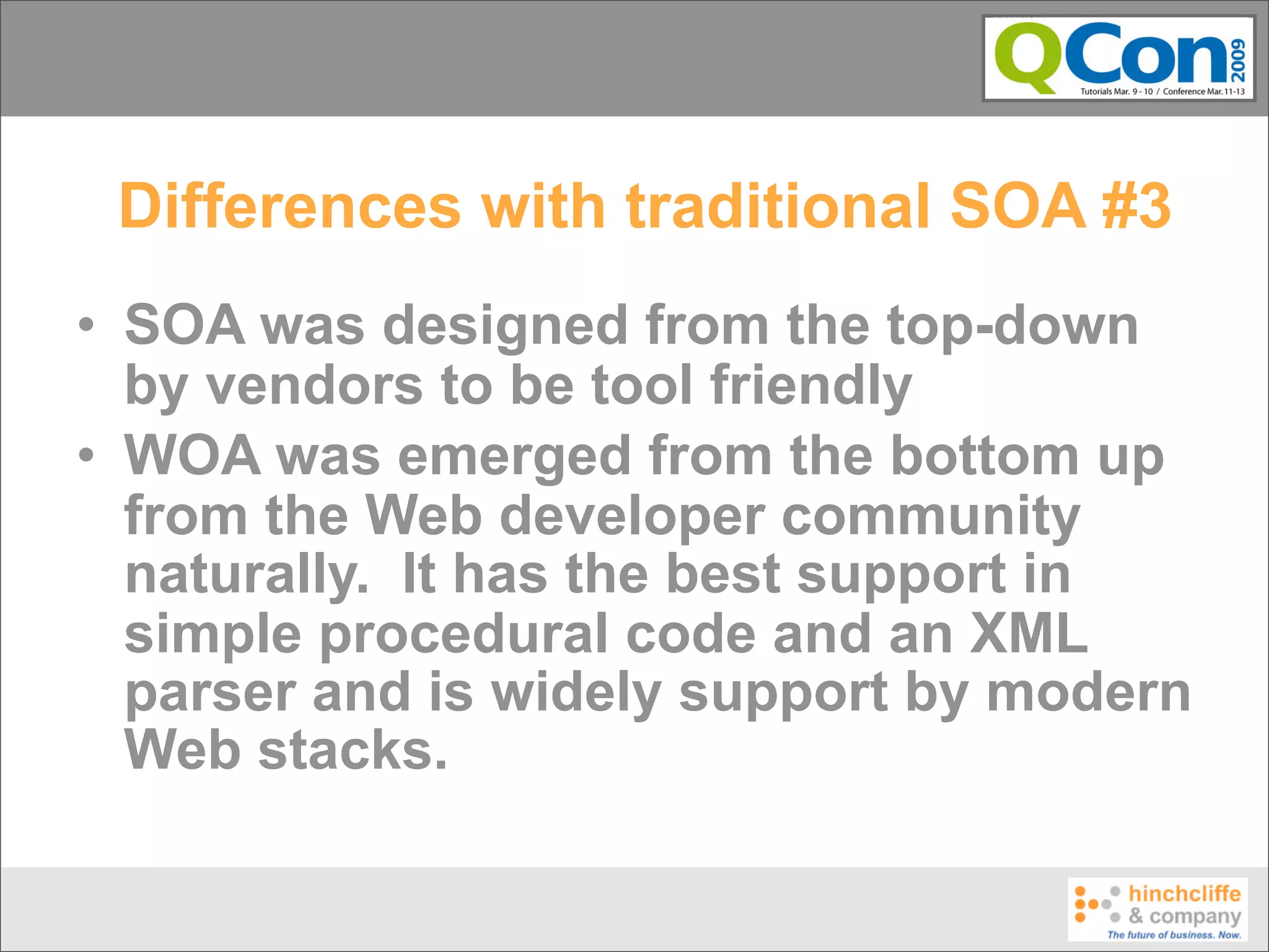Differences with traditional SOA #3
• SOA was designed from the top-down
  by vendors to be tool friendly
• WOA was emerged from the bottom up
  from the Web developer community
  naturally. It has the best support in
  simple procedural code and an XML
  parser and is widely support by modern
  Web stacks.
 