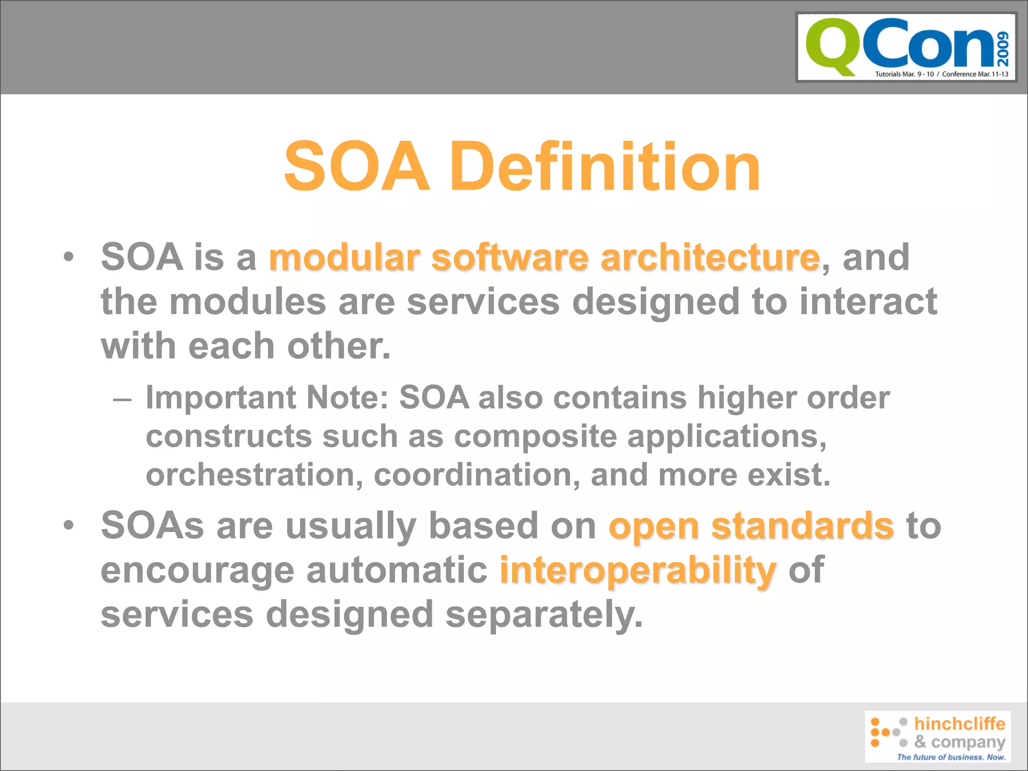 SOA Definition
• SOA is a modular software architecture, and
  the modules are services designed to interact
  with each other.
  – Important Note: SOA also contains higher order
    constructs such as composite applications,
    orchestration, coordination, and more exist.
• SOAs are usually based on open standards to
  encourage automatic interoperability of
  services designed separately.
 