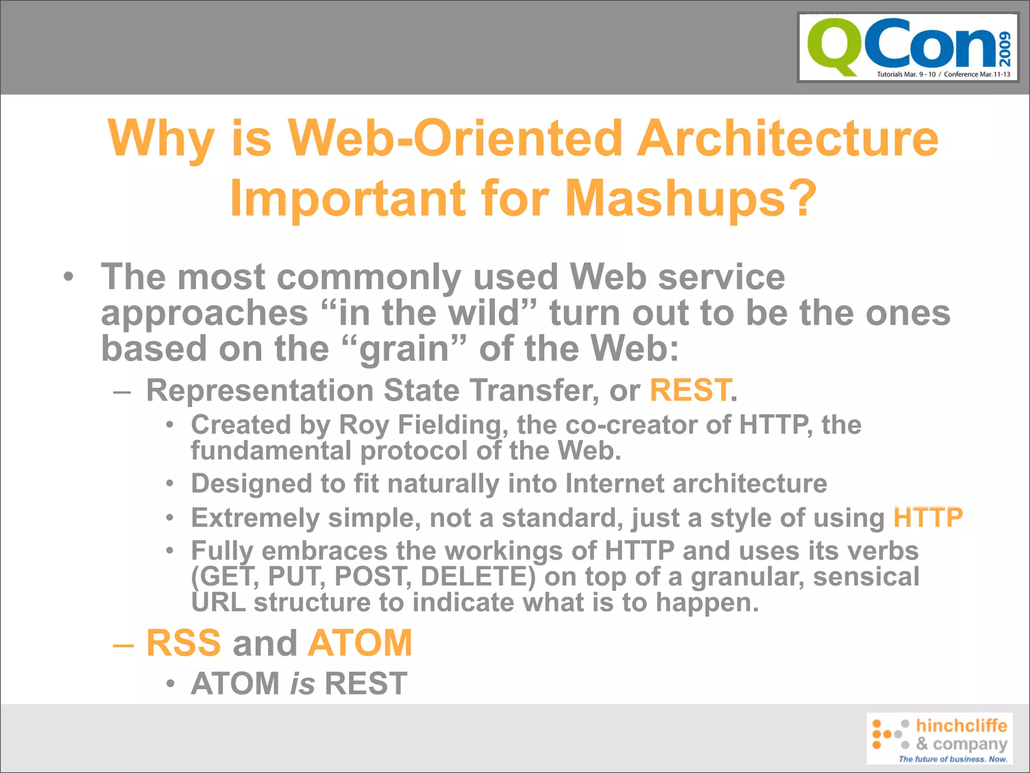 Why is Web-Oriented Architecture
      Important for Mashups?
• The most commonly used Web service
  approaches “in the wild” turn out to be the ones
  based on the “grain” of the Web:
  – Representation State Transfer, or REST.
     • Created by Roy Fielding, the co-creator of HTTP, the
       fundamental protocol of the Web.
     • Designed to fit naturally into Internet architecture
     • Extremely simple, not a standard, just a style of using HTTP
     • Fully embraces the workings of HTTP and uses its verbs
       (GET, PUT, POST, DELETE) on top of a granular, sensical
       URL structure to indicate what is to happen.
  – RSS and ATOM
     • ATOM is REST
 
