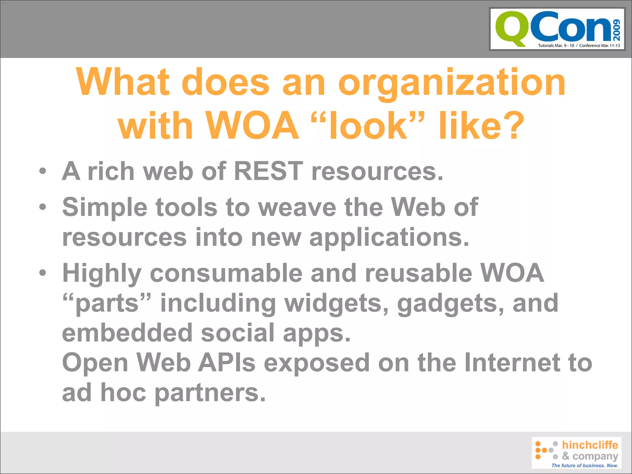 What does an organization
   with WOA “look” like?
• A rich web of REST resources.
• Simple tools to weave the Web of
  resources into new applications.
• Highly consumable and reusable WOA
  “parts” including widgets, gadgets, and
  embedded social apps.
  Open Web APIs exposed on the Internet to
  ad hoc partners.
 