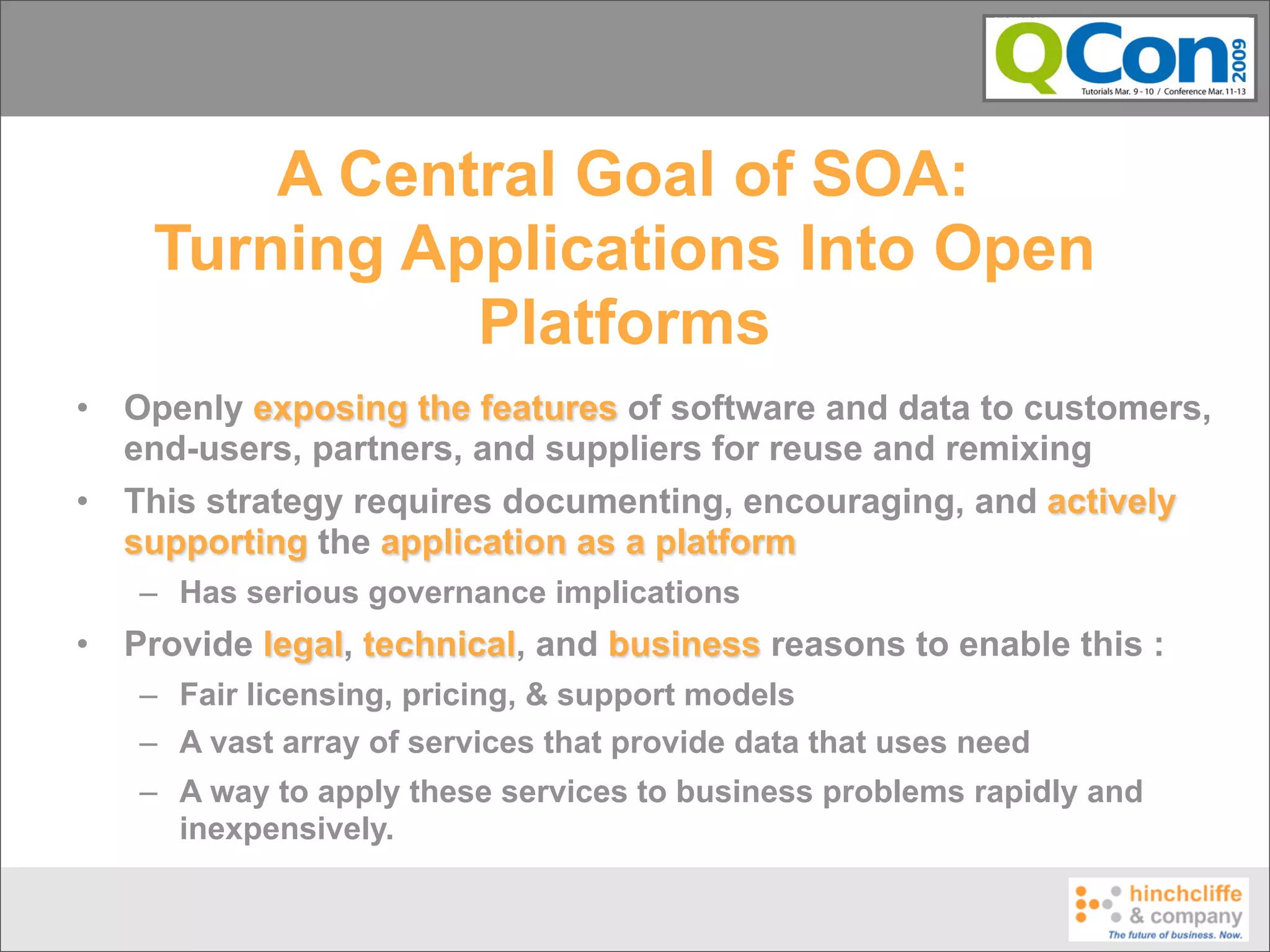 A Central Goal of SOA:
     Turning Applications Into Open
               Platforms
•   Openly exposing the features of software and data to customers,
    end-users, partners, and suppliers for reuse and remixing
•   This strategy requires documenting, encouraging, and actively
    supporting the application as a platform
    – Has serious governance implications
•   Provide legal, technical, and business reasons to enable this :
    – Fair licensing, pricing, & support models
    – A vast array of services that provide data that uses need
    – A way to apply these services to business problems rapidly and
      inexpensively.
 