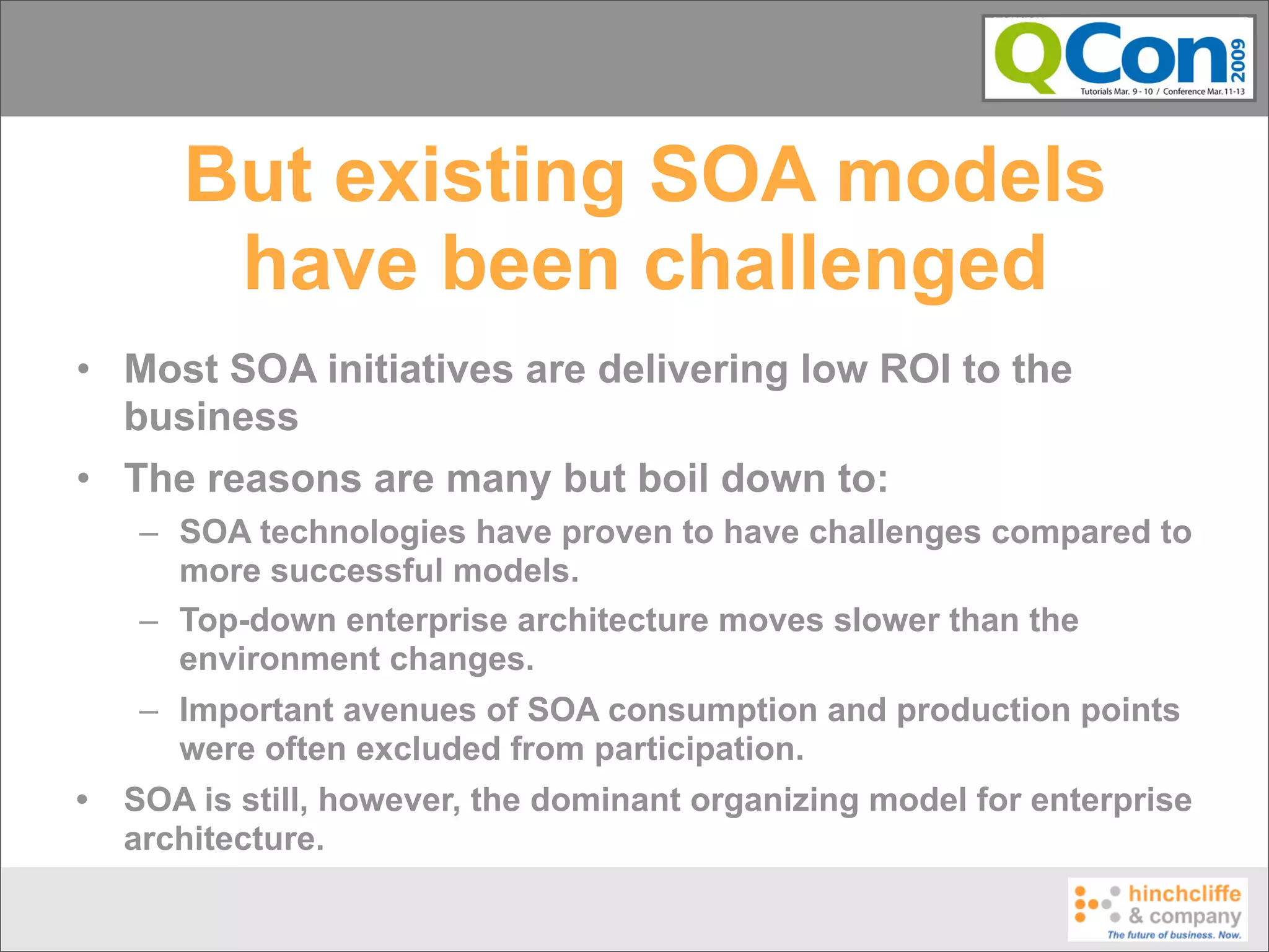 But existing SOA models
        have been challenged
• Most SOA initiatives are delivering low ROI to the
  business
• The reasons are many but boil down to:
    – SOA technologies have proven to have challenges compared to
      more successful models.
    – Top-down enterprise architecture moves slower than the
      environment changes.
    – Important avenues of SOA consumption and production points
      were often excluded from participation.
•   SOA is still, however, the dominant organizing model for enterprise
    architecture.
 
