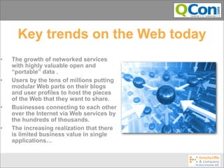 Key trends on the Web today
•   The growth of networked services
    with highly valuable open and
    “portable” data .
•   Users by the tens of millions putting
    modular Web parts on their blogs
    and user profiles to host the pieces
    of the Web that they want to share.
•   Businesses connecting to each other
    over the Internet via Web services by
    the hundreds of thousands.
•   The increasing realization that there
    is limited business value in single
    applications…
 