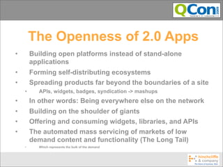 The Openness of 2.0 Apps
•       Building open platforms instead of stand-alone
        applications
•       Forming self-distributing ecosystems
•       Spreading products far beyond the boundaries of a site
    •     APIs, widgets, badges, syndication -> mashups
•       In other words: Being everywhere else on the network
•       Building on the shoulder of giants
•       Offering and consuming widgets, libraries, and APIs
•       The automated mass servicing of markets of low
        demand content and functionality (The Long Tail)
    •     Which represents the bulk of the demand
 