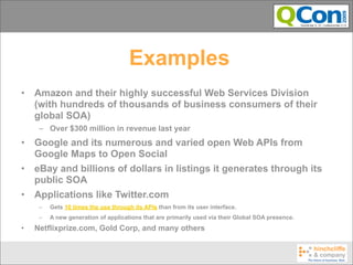 Examples
•   Amazon and their highly successful Web Services Division
    (with hundreds of thousands of business consumers of their
    global SOA)
     – Over $300 million in revenue last year
•   Google and its numerous and varied open Web APIs from
    Google Maps to Open Social
•   eBay and billions of dollars in listings it generates through its
    public SOA
•   Applications like Twitter.com
     –   Gets 10 times the use through its APIs than from its user interface.
     –   A new generation of applications that are primarily used via their Global SOA presence.
•   Netflixprize.com, Gold Corp, and many others
 
