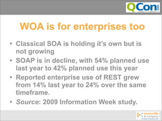 WOA is for enterprises too
• Classical SOA is holding it’s own but is
  not growing
• SOAP is in decline, with 54% planned use
  last year to 42% planned use this year
• Reported enterprise use of REST grew
  from 14% last year to 24% over the same
  timeframe.
• Source: 2009 Information Week study.
 