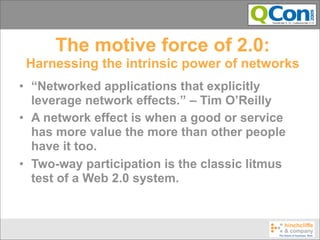 The motive force of 2.0:
 Harnessing the intrinsic power of networks
• “Networked applications that explicitly
  leverage network effects.” – Tim O’Reilly
• A network effect is when a good or service
  has more value the more than other people
  have it too.
• Two-way participation is the classic litmus
  test of a Web 2.0 system.
 