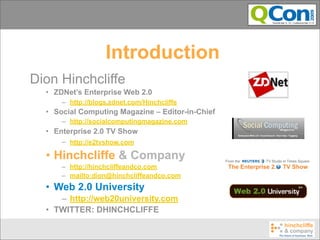 Introduction
Dion Hinchcliffe
  • ZDNet’s Enterprise Web 2.0
      – http://blogs.zdnet.com/Hinchcliffe
  • Social Computing Magazine – Editor-in-Chief
      – http://socialcomputingmagazine.com
  • Enterprise 2.0 TV Show
      – http://e2tvshow.com

  • Hinchcliffe & Company
      – http://hinchcliffeandco.com
      – mailto:dion@hinchcliffeandco.com
  • Web 2.0 University
     – http://web20university.com
  • TWITTER: DHINCHCLIFFE
 