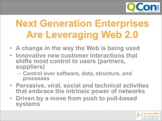 Next Generation Enterprises
    Are Leveraging Web 2.0
• A change in the way the Web is being used
• Innovative new customer interactions that
  shifts most control to users (partners,
  suppliers)
  – Control over software, data, structure, and
    processes
• Pervasive, viral, social and technical activities
  that embrace the intrinsic power of networks
• Driven by a move from push to pull-based
  systems
 