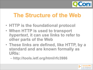 The Structure of the Web
• HTTP is the foundational protocol
• When HTTP is used to transport
  hypertext, it can use links to refer to
  other parts of the Web
• These links are defined, like HTTP, by a
  standard and are known formally as
  URIs:
  – http://tools.ietf.org/html/rfc3986
 