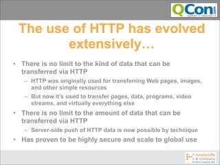 The use of HTTP has evolved
        extensively…
• There is no limit to the kind of data that can be
  transferred via HTTP
   – HTTP was originally used for transferring Web pages, images,
     and other simple resources
   – But now it’s used to transfer pages, data, programs, video
     streams, and virtually everything else
• There is no limit to the amount of data that can be
  transferred via HTTP
   – Server-side push of HTTP data is now possible by technique
• Has proven to be highly secure and scale to global use
 