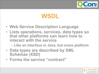 WSDL
• Web Service Description Language
• Lists operations, services, data types so
  that other platforms can learn how to
  interact with the service
  – Like an interface in Java, but cross platform
• Data types are described by XML
  Schemas (XSD)
• Forms the service “contract”
 