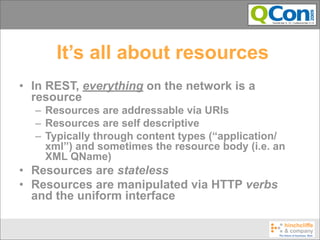 It’s all about resources
• In REST, everything on the network is a
  resource
  – Resources are addressable via URIs
  – Resources are self descriptive
  – Typically through content types (“application/
    xml”) and sometimes the resource body (i.e. an
    XML QName)
• Resources are stateless
• Resources are manipulated via HTTP verbs
  and the uniform interface
 