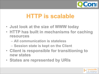HTTP is scalable
• Just look at the size of WWW today
• HTTP has built in mechanisms for caching
  resources
  – All communication is stateless
  – Session state is kept on the Client
• Client is responsible for transitioning to
  new states
• States are represented by URIs
 