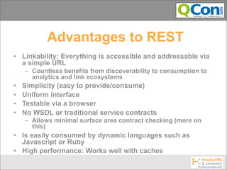 Advantages to REST
• Linkability: Everything is accessible and addressable via
  a simple URL
    – Countless benefits from discoverability to consumption to
      analytics and link ecosystems
•   Simplicity (easy to provide/consume)
•   Uniform interface
•   Testable via a browser
•   No WSDL or traditional service contracts
    – Allows minimal surface area contract checking (more on
      this)
• Is easily consumed by dynamic languages such as
  Javascript or Ruby
• High performance: Works well with caches
 