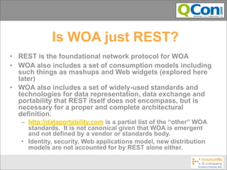 Is WOA just REST?
• REST is the foundational network protocol for WOA
• WOA also includes a set of consumption models including
  such things as mashups and Web widgets (explored here
  later)
• WOA also includes a set of widely-used standards and
  technologies for data representation, data exchange and
  portability that REST itself does not encompass, but is
  necessary for a proper and complete architectural
  definition.
   – http://dataportability.com is a partial list of the “other” WOA
     standards. It is not canonical given that WOA is emergent
     and not defined by a vendor or standards body.
   • Identity, security, Web applications model, new distribution
     models are not accounted for by REST alone either.
 