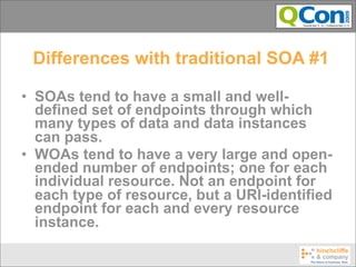 Differences with traditional SOA #1

• SOAs tend to have a small and well-
  defined set of endpoints through which
  many types of data and data instances
  can pass.
• WOAs tend to have a very large and open-
  ended number of endpoints; one for each
  individual resource. Not an endpoint for
  each type of resource, but a URI-identified
  endpoint for each and every resource
  instance.
 