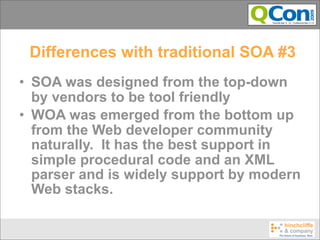 Differences with traditional SOA #3
• SOA was designed from the top-down
  by vendors to be tool friendly
• WOA was emerged from the bottom up
  from the Web developer community
  naturally. It has the best support in
  simple procedural code and an XML
  parser and is widely support by modern
  Web stacks.
 