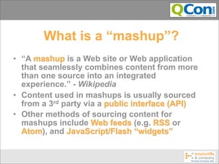 What is a “mashup”?
• “A mashup is a Web site or Web application
  that seamlessly combines content from more
  than one source into an integrated
  experience.” - Wikipedia
• Content used in mashups is usually sourced
  from a 3rd party via a public interface (API)
• Other methods of sourcing content for
  mashups include Web feeds (e.g. RSS or
  Atom), and JavaScript/Flash “widgets”
 