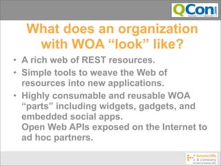 What does an organization
   with WOA “look” like?
• A rich web of REST resources.
• Simple tools to weave the Web of
  resources into new applications.
• Highly consumable and reusable WOA
  “parts” including widgets, gadgets, and
  embedded social apps.
  Open Web APIs exposed on the Internet to
  ad hoc partners.
 
