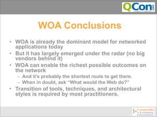 WOA Conclusions
• WOA is already the dominant model for networked
  applications today
• But it has largely emerged under the radar (no big
  vendors behind it)
• WOA can enable the richest possible outcomes on
  the network
   – And it’s probably the shortest route to get there.
   – When in doubt, ask “What would the Web do?”
• Transition of tools, techniques, and architectural
  styles is required by most practitioners.
 