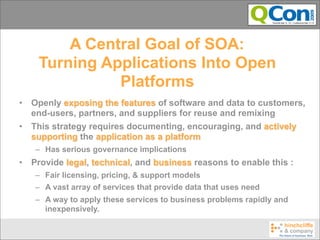 A Central Goal of SOA:
     Turning Applications Into Open
               Platforms
•   Openly exposing the features of software and data to customers,
    end-users, partners, and suppliers for reuse and remixing
•   This strategy requires documenting, encouraging, and actively
    supporting the application as a platform
    – Has serious governance implications
•   Provide legal, technical, and business reasons to enable this :
    – Fair licensing, pricing, & support models
    – A vast array of services that provide data that uses need
    – A way to apply these services to business problems rapidly and
      inexpensively.
 