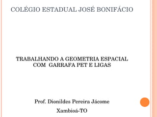 COLÉGIO ESTADUAL JOSÉ BONIFÁCIO TRABALHANDO A GEOMETRIA ESPACIAL COM  GARRAFA PET E LIGAS Prof. Dionildes Pereira Jácome Xambioá-TO 