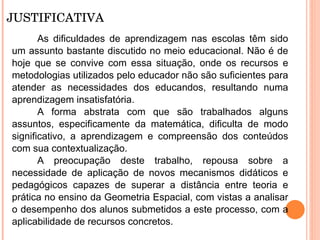JUSTIFICATIVA As dificuldades de aprendizagem nas escolas têm sido um assunto bastante discutido no meio educacional. Não é de hoje que se convive com essa situação, onde os recursos e metodologias utilizados pelo educador não são suficientes para atender as necessidades dos educandos, resultando numa aprendizagem insatisfatória.  A forma abstrata com que são trabalhados alguns assuntos, especificamente da matemática, dificulta de modo significativo, a aprendizagem e compreensão dos conteúdos com sua contextualização. A preocupação deste trabalho, repousa sobre a necessidade de aplicação de novos mecanismos didáticos e pedagógicos capazes de superar a distância entre teoria e prática no ensino da Geometria Espacial, com vistas a analisar o desempenho dos alunos submetidos a este processo, com a aplicabilidade de recursos concretos.  
